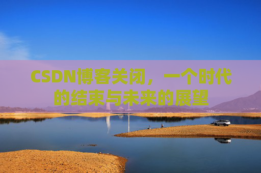 CSDN博客关闭，一个时代的结束与未来的展望