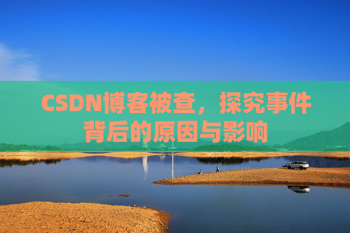 CSDN博客被查，探究事件背后的原因与影响